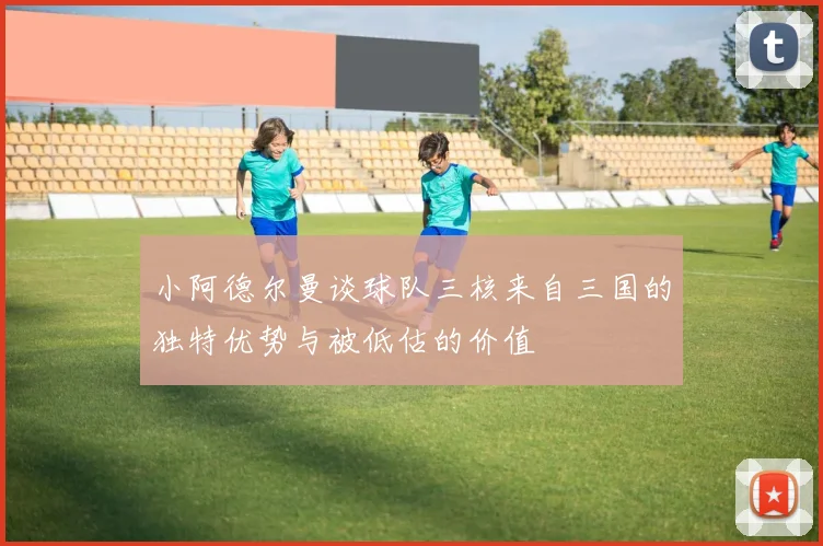 小阿德尔曼谈球队三核来自三国的独特优势与被低估的价值