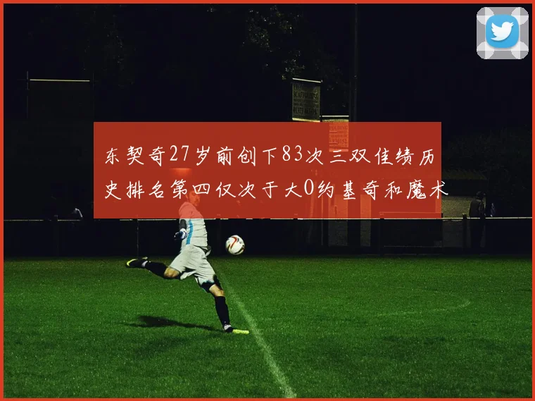 东契奇27岁前创下83次三双佳绩历史排名第四仅次于大O约基奇和魔术师