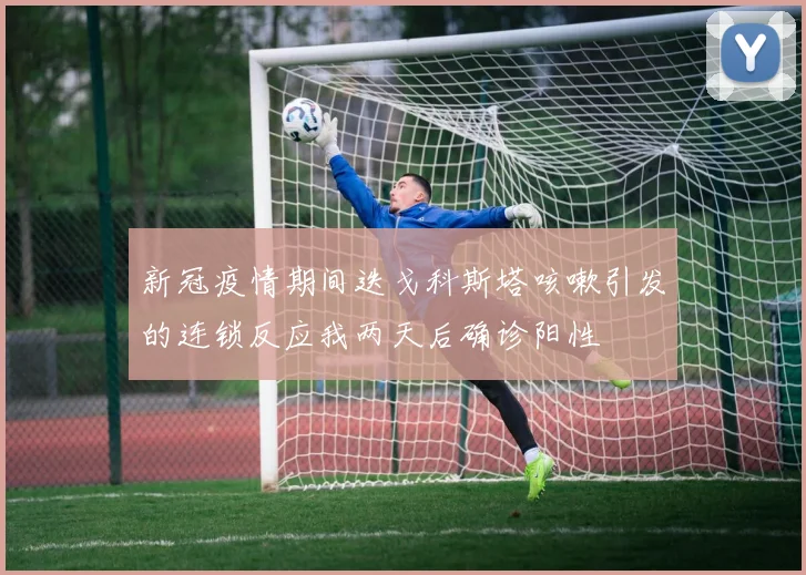 新冠疫情期间迭戈科斯塔咳嗽引发的连锁反应我两天后确诊阳性