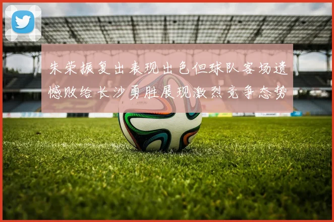 朱荣振复出表现出色但球队客场遗憾败给长沙勇胜展现激烈竞争态势