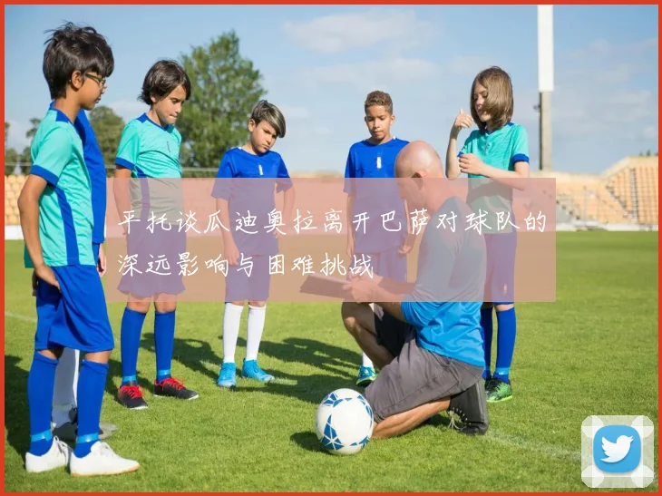 平托谈瓜迪奥拉离开巴萨对球队的深远影响与困难挑战