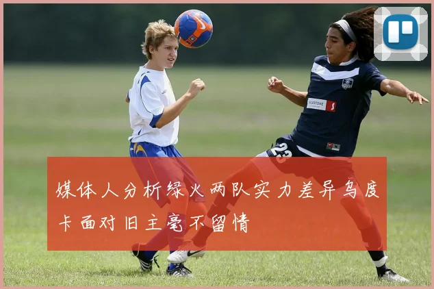 媒体人分析绿火两队实力差异乌度卡面对旧主毫不留情