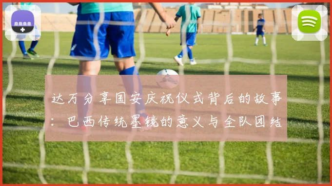 达万分享国安庆祝仪式背后的故事：巴西传统墨镜的意义与全队团结的象征