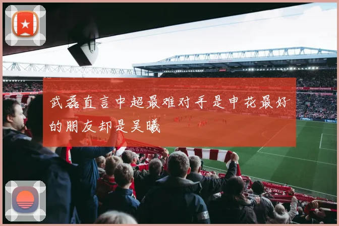武磊直言中超最难对手是申花最好的朋友却是吴曦