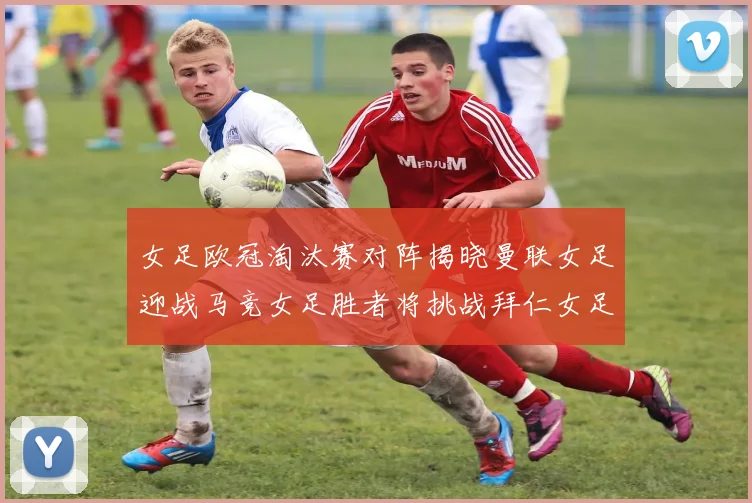 女足欧冠淘汰赛对阵揭晓曼联女足迎战马竞女足胜者将挑战拜仁女足