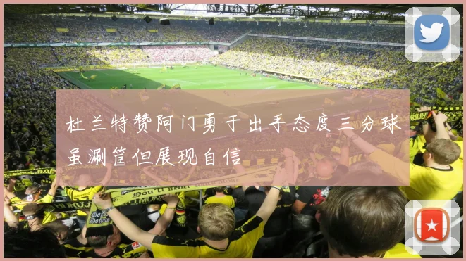 杜兰特赞阿门勇于出手态度三分球虽涮筐但展现自信