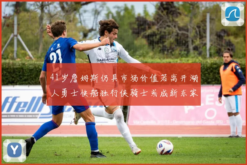 41岁詹姆斯仍具市场价值若离开湖人勇士快船独行侠骑士或成新东家