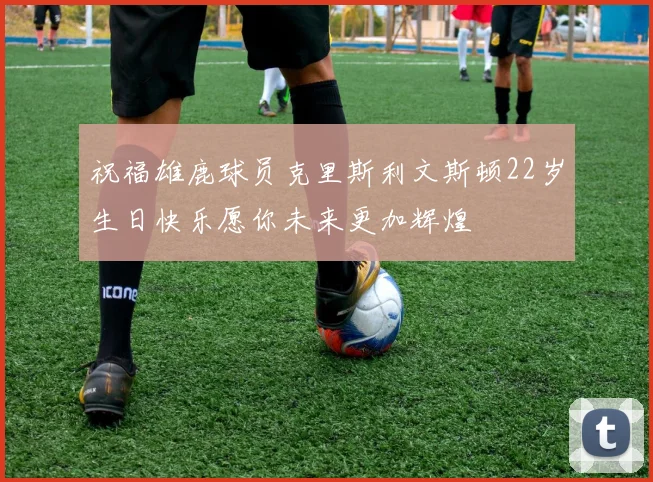 祝福雄鹿球员克里斯利文斯顿22岁生日快乐愿你未来更加辉煌