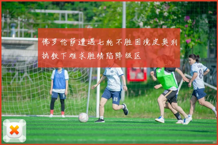 佛罗伦萨遭遇七轮不胜困境皮奥利执教下难求胜绩陷降级区