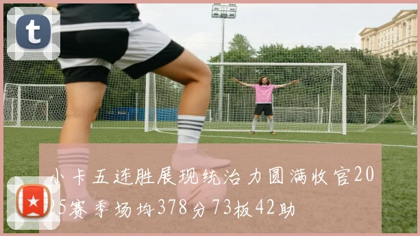 小卡五连胜展现统治力圆满收官2025赛季场均378分73板42助