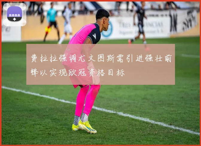 费拉拉强调尤文图斯需引进强壮前锋以实现欧冠资格目标