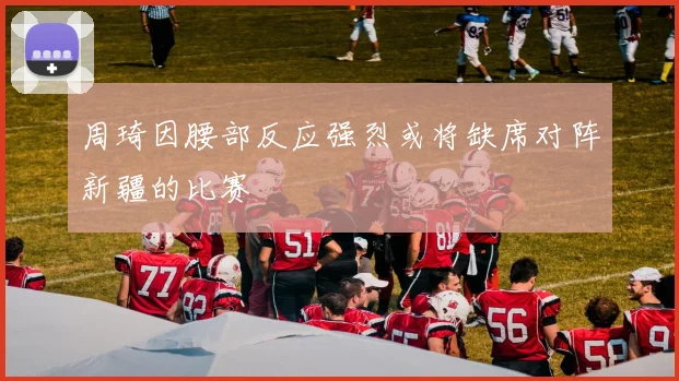 周琦因腰部反应强烈或将缺席对阵新疆的比赛