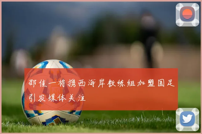 邵佳一将携西海岸教练组加盟国足引发媒体关注