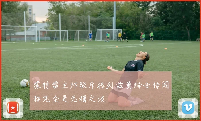 蒙特雷主帅驳斥格列兹曼转会传闻称完全是无稽之谈