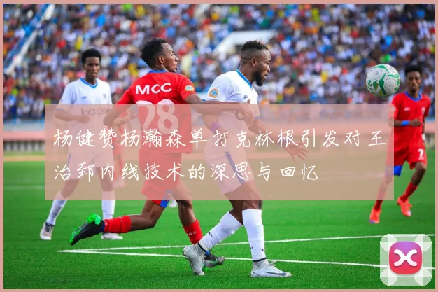 杨健赞杨瀚森单打克林根引发对王治郅内线技术的深思与回忆