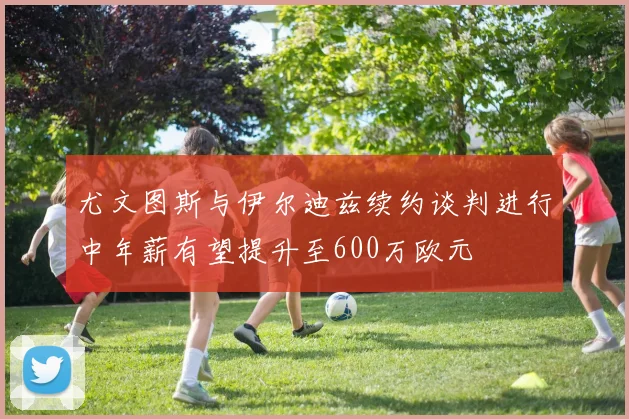 尤文图斯与伊尔迪兹续约谈判进行中年薪有望提升至600万欧元