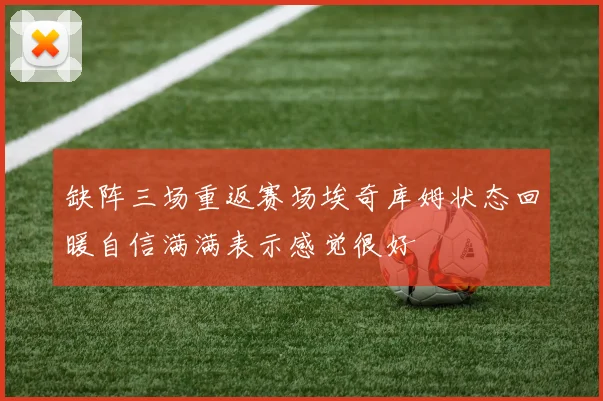 缺阵三场重返赛场埃奇库姆状态回暖自信满满表示感觉很好