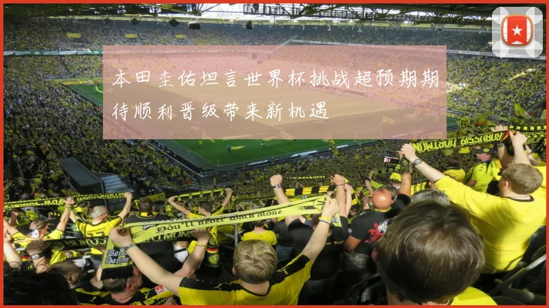 本田圭佑坦言世界杯挑战超预期期待顺利晋级带来新机遇