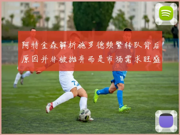 阿特金森解析施罗德频繁转队背后原因并非被抛弃而是市场需求旺盛