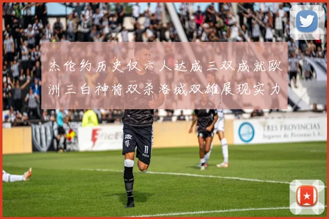 杰伦约历史仅六人达成三双成就欧洲三白神将双杀洛城双雄展现实力