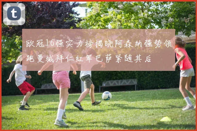 欧冠16强实力榜揭晓阿森纳强势领跑曼城拜仁红军巴萨紧随其后