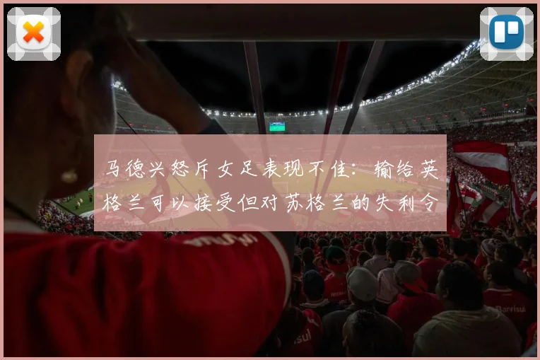 马德兴怒斥女足表现不佳：输给英格兰可以接受但对苏格兰的失利令人失望