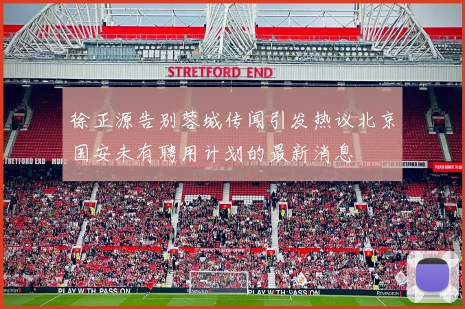 徐正源告别蓉城传闻引发热议北京国安未有聘用计划的最新消息