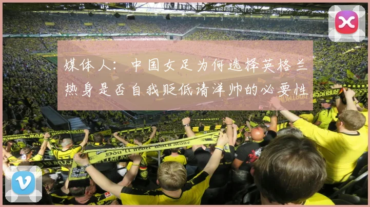 媒体人：中国女足为何选择英格兰热身是否自我贬低请洋帅的必要性何在
