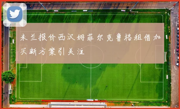 米兰报价西汉姆菲尔克鲁格租借加买断方案引关注