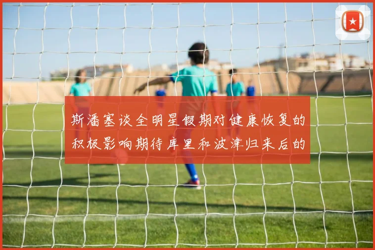 斯潘塞谈全明星假期对健康恢复的积极影响期待库里和波津归来后的全新面貌